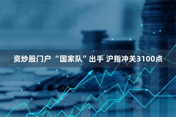 资炒股门户 “国家队”出手 沪指冲关3100点