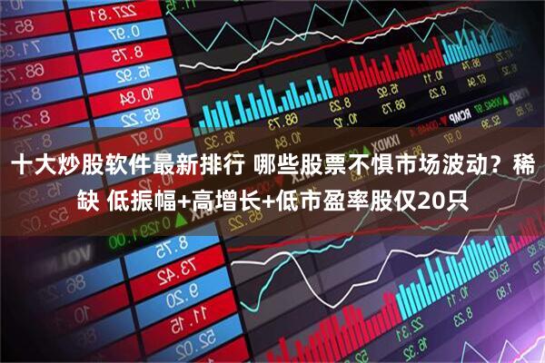 十大炒股软件最新排行 哪些股票不惧市场波动？稀缺 低振幅+高增长+低市盈率股仅20只