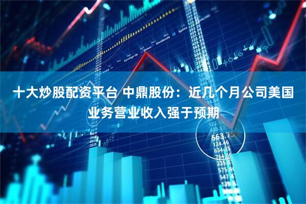 十大炒股配资平台 中鼎股份：近几个月公司美国业务营业收入强于预期