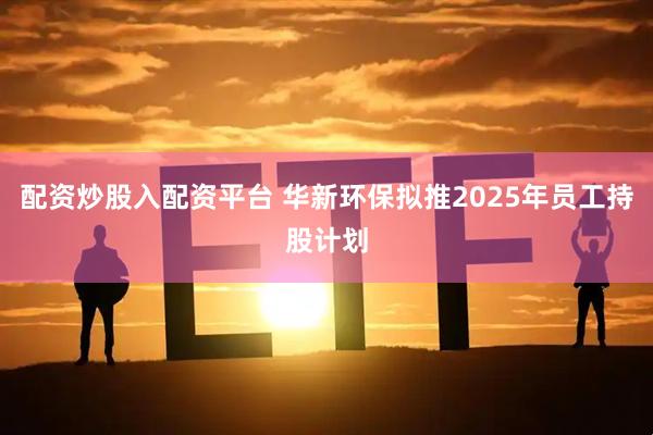 配资炒股入配资平台 华新环保拟推2025年员工持股计划