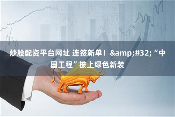 炒股配资平台网址 连签新单！&#32;“中国工程”披上绿色新装
