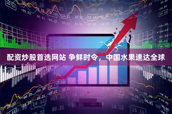 配资炒股首选网站 争鲜时令，中国水果速达全球