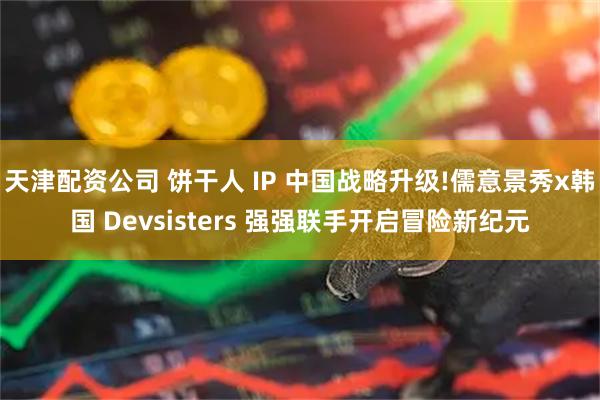 天津配资公司 饼干人 IP 中国战略升级!儒意景秀x韩国 Devsisters 强强联手开启冒险新纪元