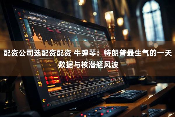 配资公司选配资配资 牛弹琴：特朗普最生气的一天 数据与核潜艇风波