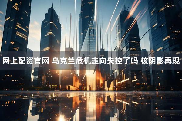 网上配资官网 乌克兰危机走向失控了吗 核阴影再现