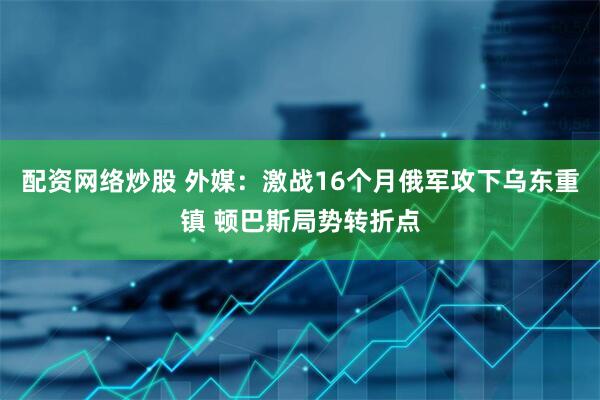 配资网络炒股 外媒：激战16个月俄军攻下乌东重镇 顿巴斯局势转折点