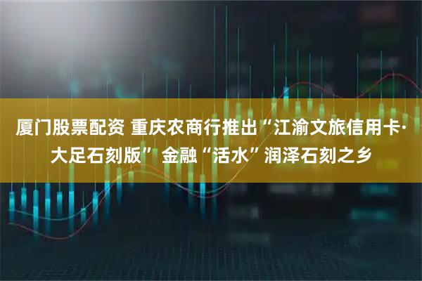 厦门股票配资 重庆农商行推出“江渝文旅信用卡·大足石刻版” 金融“活水”润泽石刻之乡
