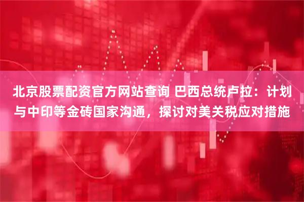 北京股票配资官方网站查询 巴西总统卢拉:计划与中印等金砖国家沟通,探讨对美关税应对措施