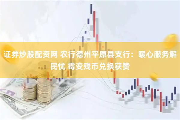证券炒股配资网 农行德州平原县支行：暖心服务解民忧 霉变残币兑换获赞