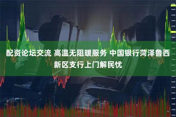 配资论坛交流 高温无阻暖服务 中国银行菏泽鲁西新区支行上门解民忧