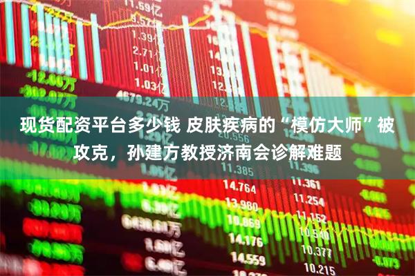 现货配资平台多少钱 皮肤疾病的“模仿大师”被攻克，孙建方教授济南会诊解难题