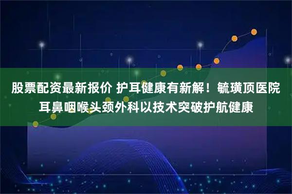 股票配资最新报价 护耳健康有新解！毓璜顶医院耳鼻咽喉头颈外科以技术突破护航健康