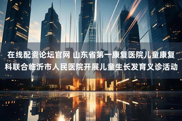 在线配资论坛官网 山东省第一康复医院儿童康复科联合临沂市人民医院开展儿童生长发育义诊活动