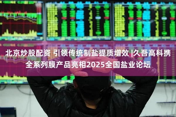 北京炒股配资 引领传统制盐提质增效 |久吾高科携全系列膜产品亮相2025全国盐业论坛