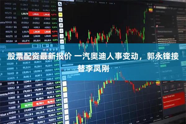 股票配资最新报价 一汽奥迪人事变动，郭永锋接替李凤刚