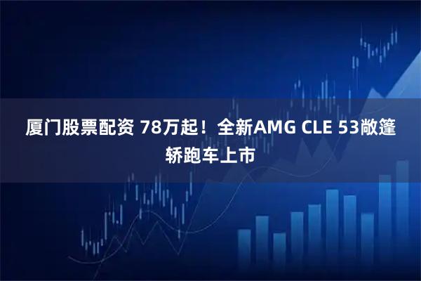 厦门股票配资 78万起！全新AMG CLE 53敞篷轿跑车上市